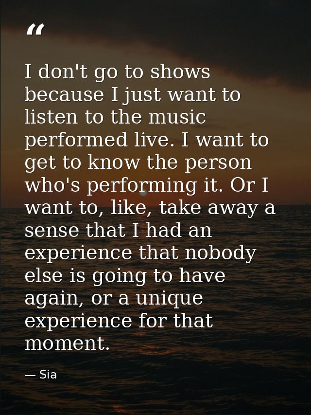 I don't go to shows because I just want to listen to the music performed live. I want to get to know the person who's pe — Sia