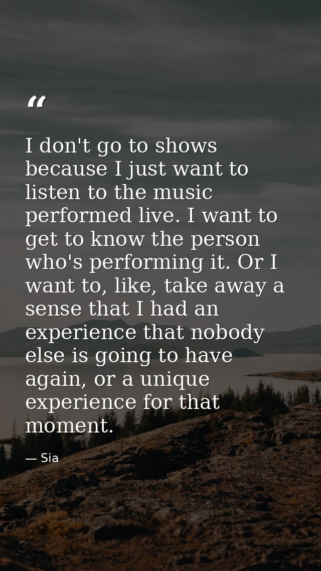 I don't go to shows because I just want to listen to the music performed live. I want to get to know the person who's pe — Sia