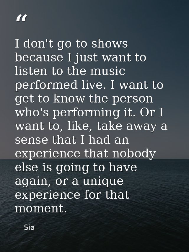 I don't go to shows because I just want to listen to the music performed live. I want to get to know the person who's pe — Sia