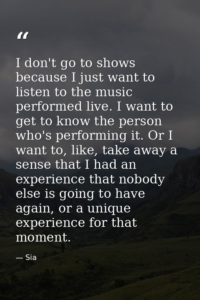 I don't go to shows because I just want to listen to the music performed live. I want to get to know the person who's pe — Sia