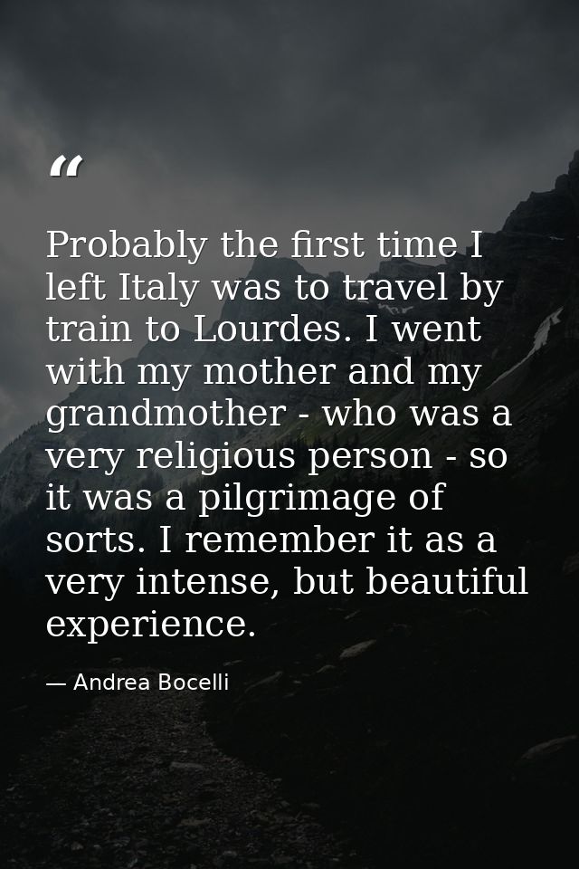 Probably the first time I left Italy was to travel by train to Lourdes. I went with my mother and my grandmother - who w — Andrea Bocelli