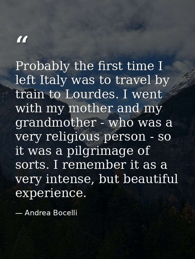 Probably the first time I left Italy was to travel by train to Lourdes. I went with my mother and my grandmother - who w — Andrea Bocelli