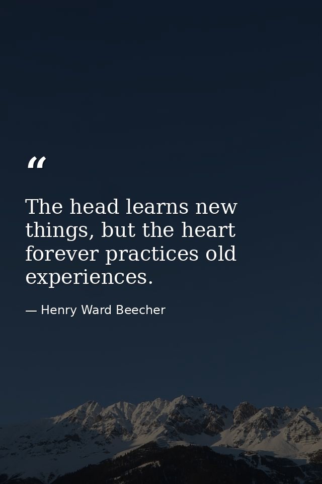 The head learns new things, but the heart forever practices old experiences. — Henry Ward Beecher