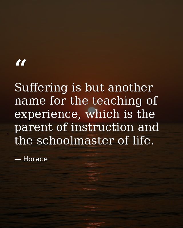 Suffering is but another name for the teaching of experience, which is the parent of instruction and the schoolmaster of — Horace