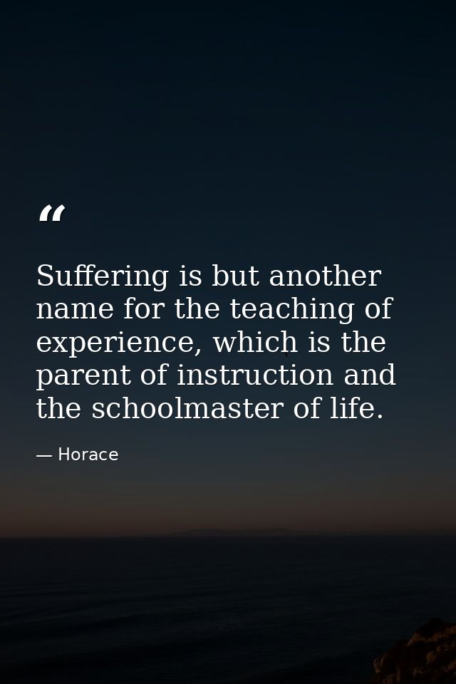 Suffering is but another name for the teaching of experience, which is the parent of instruction and the schoolmaster of — Horace