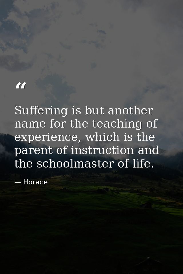 Suffering is but another name for the teaching of experience, which is the parent of instruction and the schoolmaster of — Horace
