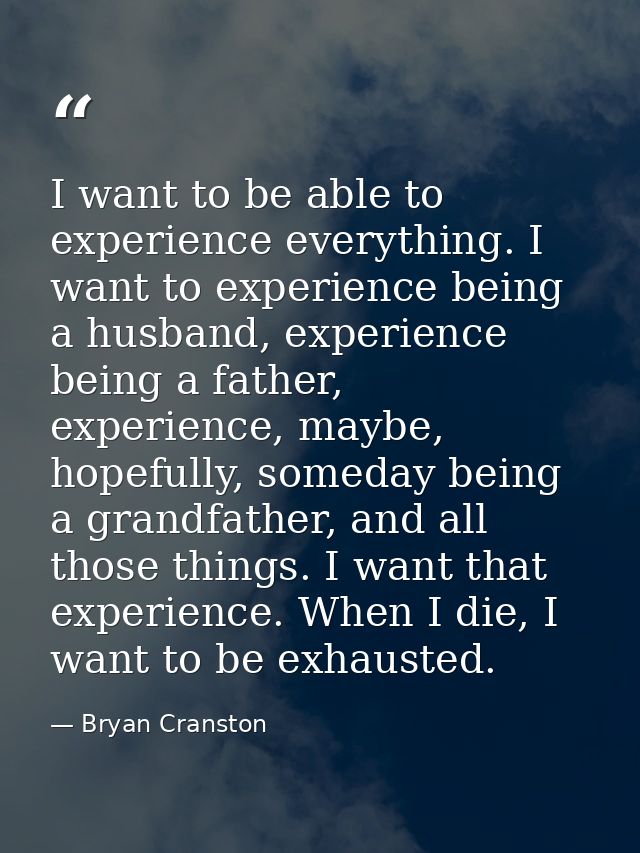 I want to be able to experience everything. I want to experience being a husband, experience being a father, experience, — Bryan Cranston