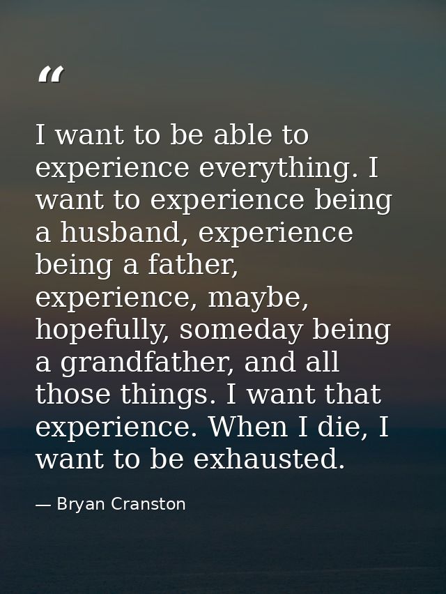 I want to be able to experience everything. I want to experience being a husband, experience being a father, experience, — Bryan Cranston