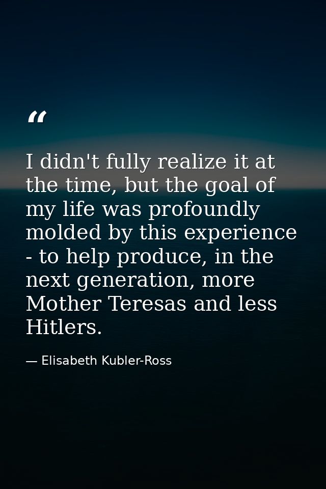 I didn't fully realize it at the time, but the goal of my life was profoundly molded by this experience - to help produc — Elisabeth Kubler-Ross