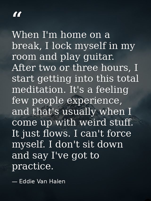 When I'm home on a break, I lock myself in my room and play guitar. After two or three hours, I start getting into this  — Eddie Van Halen