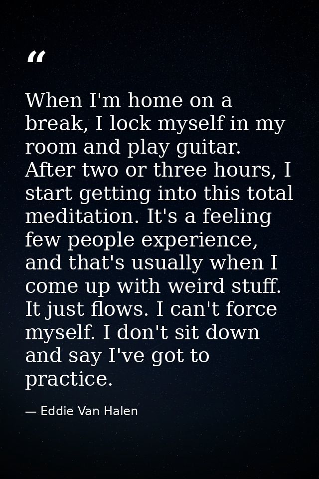 When I'm home on a break, I lock myself in my room and play guitar. After two or three hours, I start getting into this  — Eddie Van Halen
