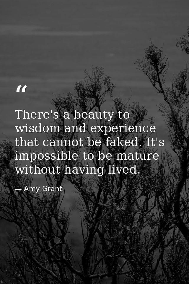 There's a beauty to wisdom and experience that cannot be faked. It's impossible to be mature without having lived. — Amy Grant
