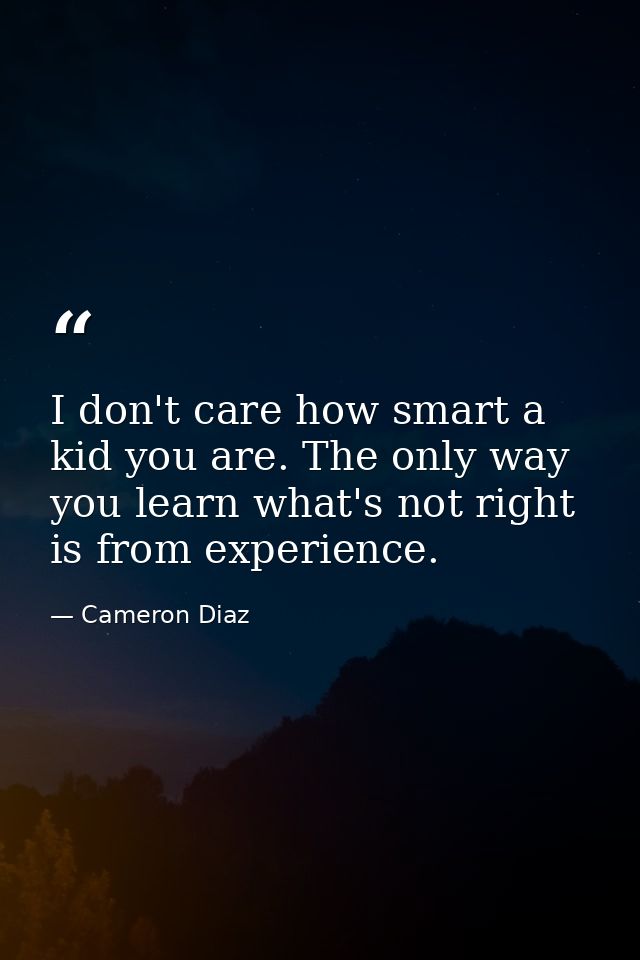 I don't care how smart a kid you are. The only way you learn what's not right is from experience. — Cameron Diaz