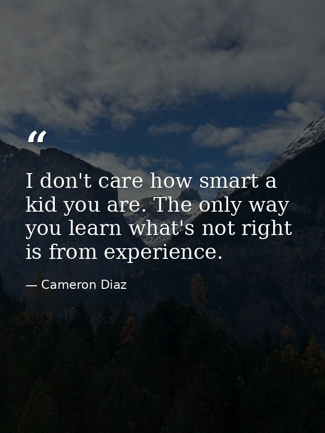 I don't care how smart a kid you are. The only way you learn what's not right is from experience. — Cameron Diaz
