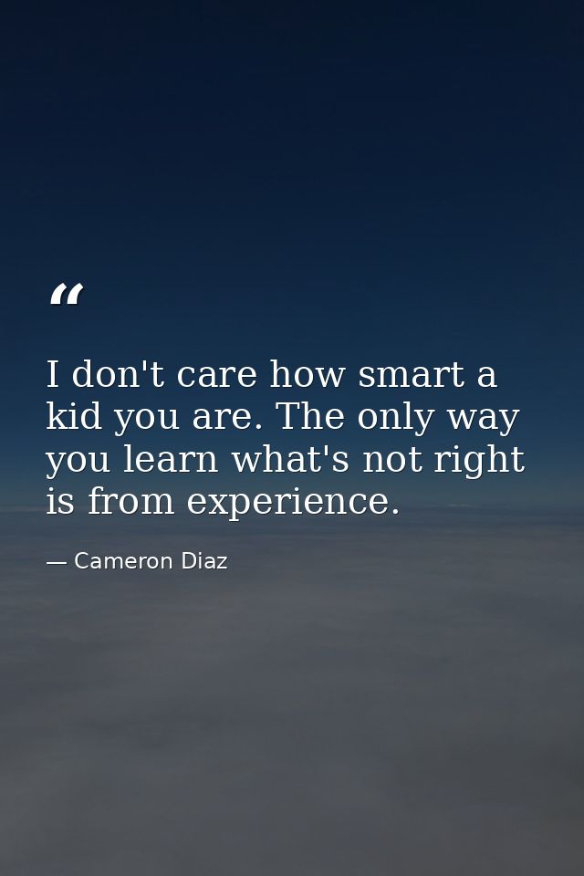 I don't care how smart a kid you are. The only way you learn what's not right is from experience. — Cameron Diaz