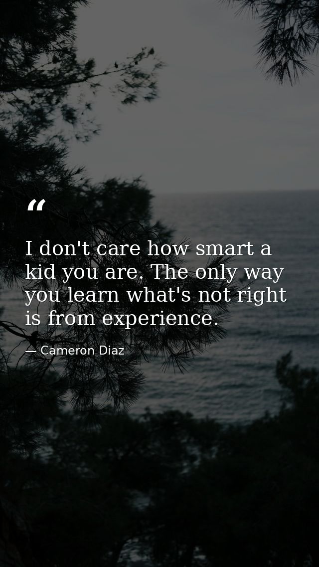 I don't care how smart a kid you are. The only way you learn what's not right is from experience. — Cameron Diaz