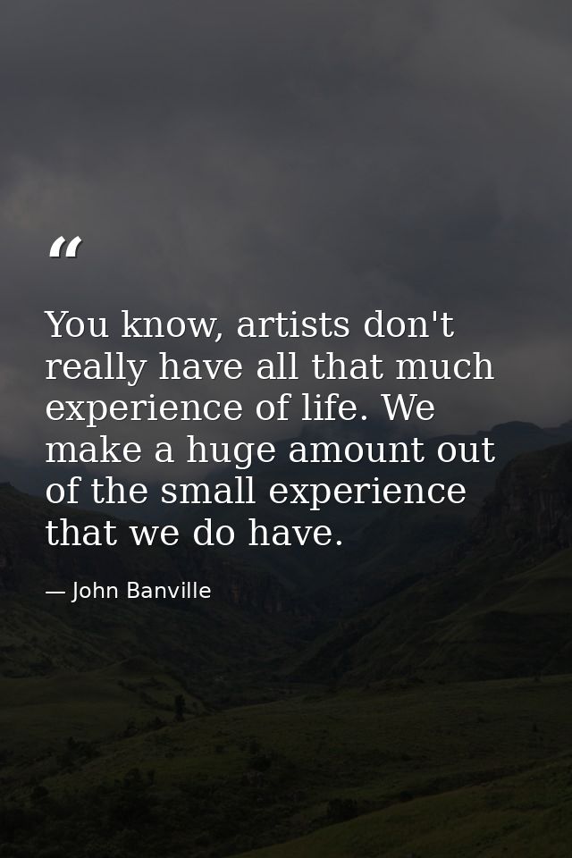 You know, artists don't really have all that much experience of life. We make a huge amount out of the small experience  — John Banville