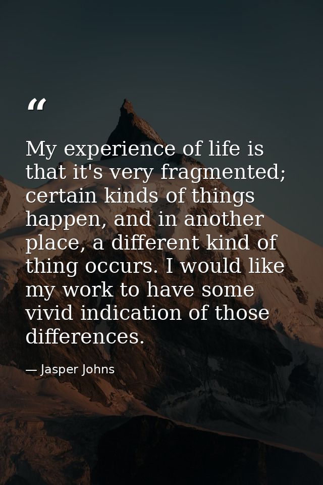 My experience of life is that it's very fragmented; certain kinds of things happen, and in another place, a different ki — Jasper Johns