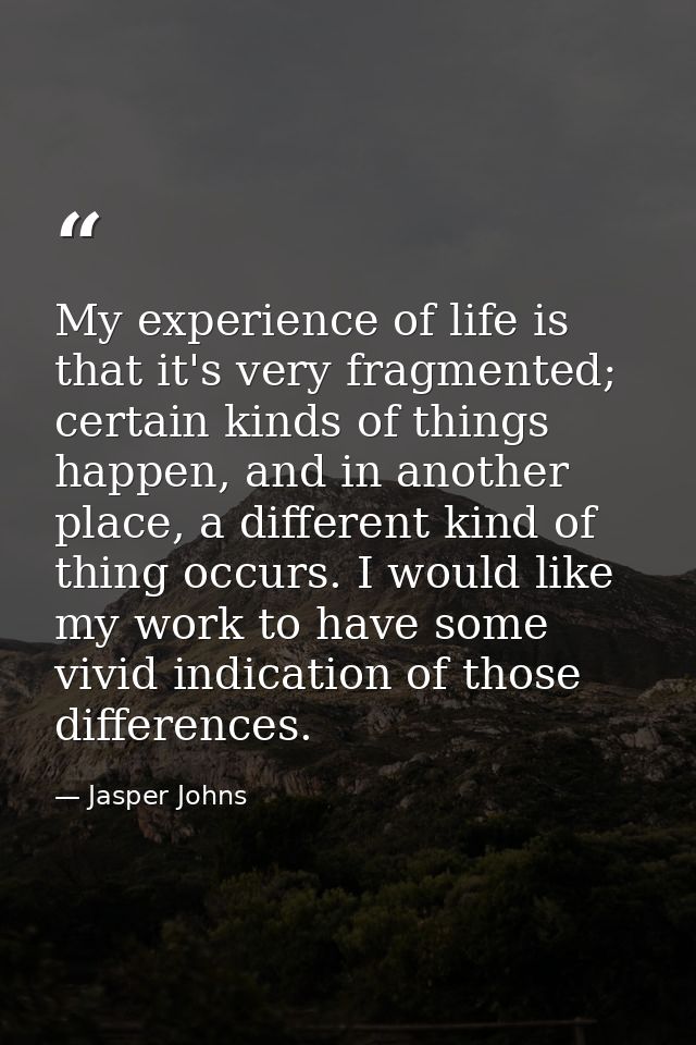 My experience of life is that it's very fragmented; certain kinds of things happen, and in another place, a different ki — Jasper Johns