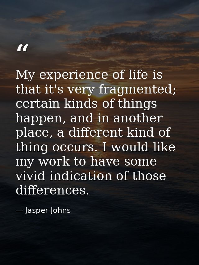 My experience of life is that it's very fragmented; certain kinds of things happen, and in another place, a different ki — Jasper Johns