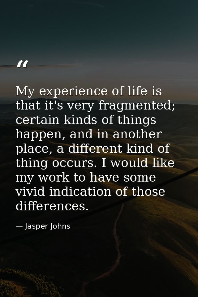 My experience of life is that it's very fragmented; certain kinds of things happen, and in another place, a different ki — Jasper Johns