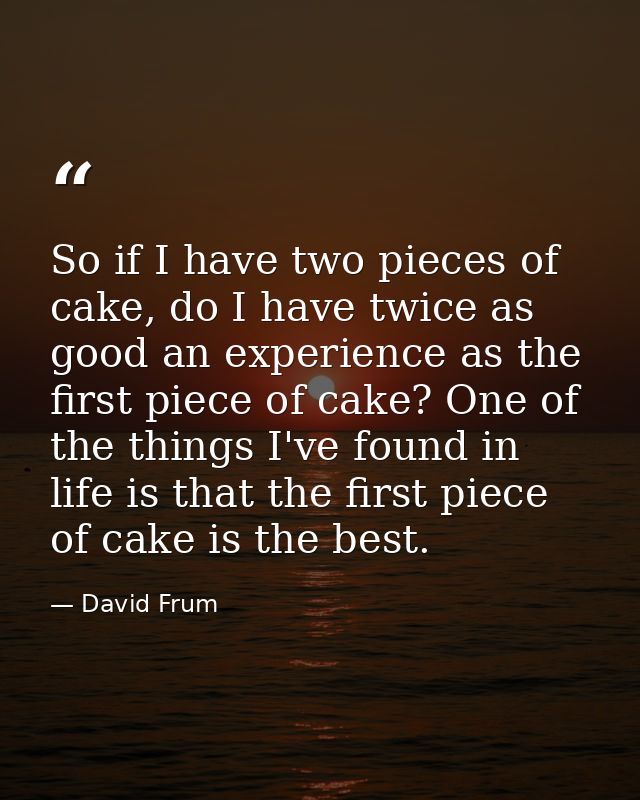 So if I have two pieces of cake, do I have twice as good an experience as the first piece of cake? One of the things I'v — David Frum