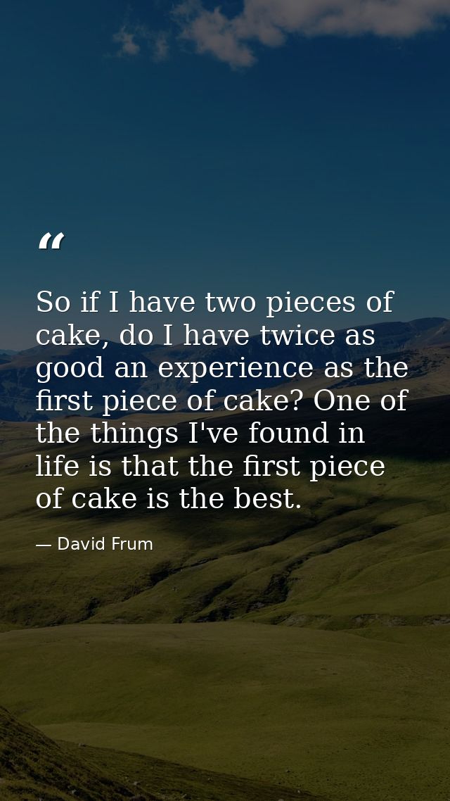 So if I have two pieces of cake, do I have twice as good an experience as the first piece of cake? One of the things I'v — David Frum