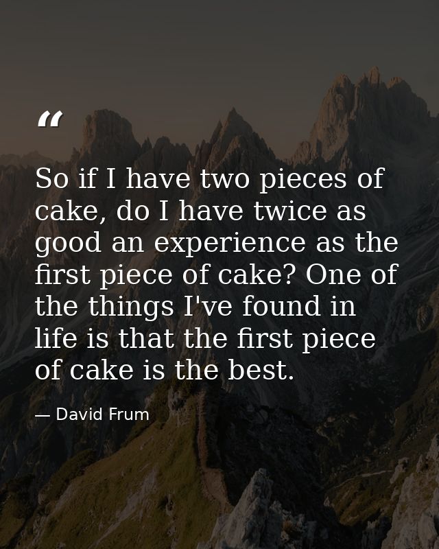 So if I have two pieces of cake, do I have twice as good an experience as the first piece of cake? One of the things I'v — David Frum