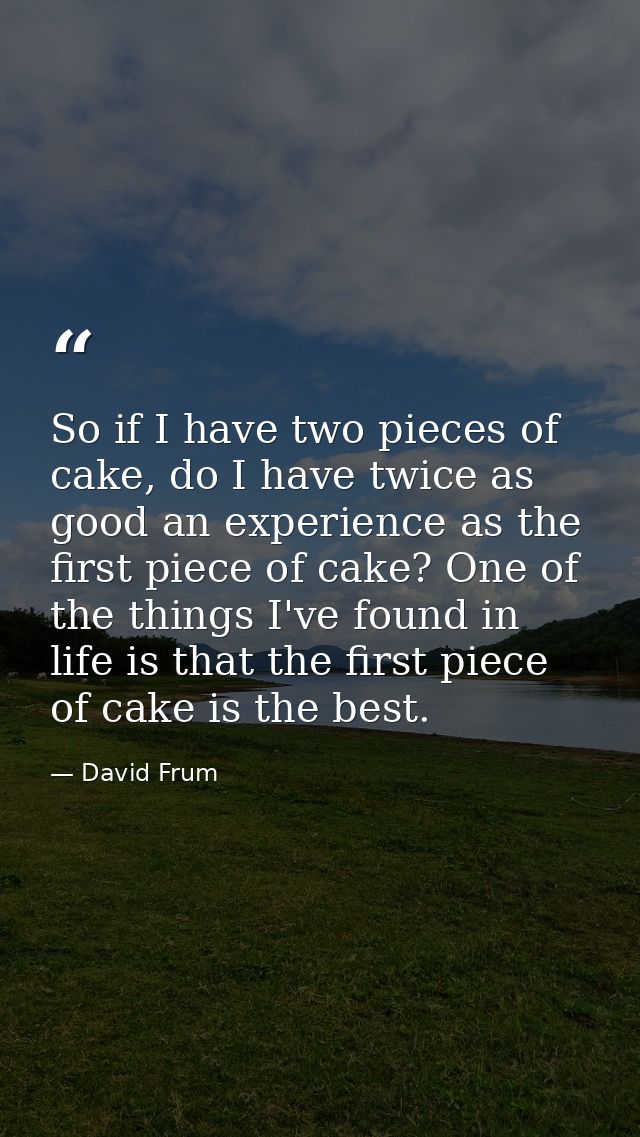 So if I have two pieces of cake, do I have twice as good an experience as the first piece of cake? One of the things I'v — David Frum