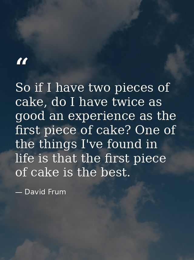 So if I have two pieces of cake, do I have twice as good an experience as the first piece of cake? One of the things I'v — David Frum