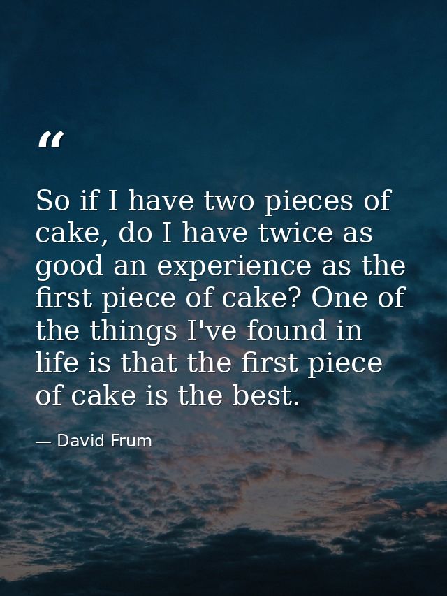 So if I have two pieces of cake, do I have twice as good an experience as the first piece of cake? One of the things I'v — David Frum