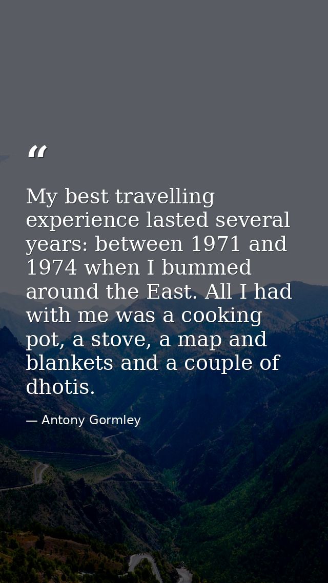My best travelling experience lasted several years: between 1971 and 1974 when I bummed around the East. All I had with  — Antony Gormley
