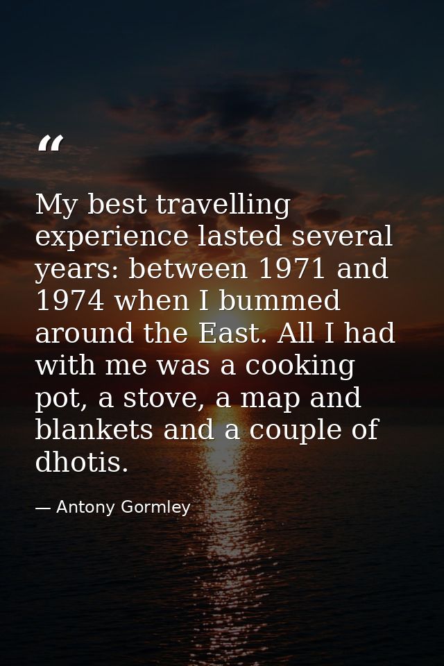My best travelling experience lasted several years: between 1971 and 1974 when I bummed around the East. All I had with  — Antony Gormley