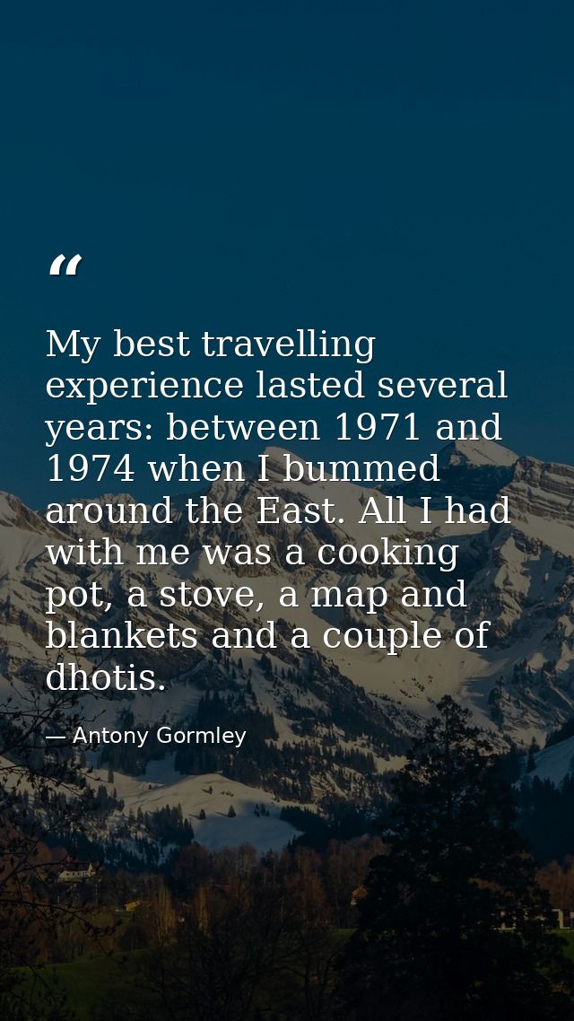 My best travelling experience lasted several years: between 1971 and 1974 when I bummed around the East. All I had with  — Antony Gormley