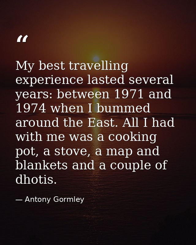 My best travelling experience lasted several years: between 1971 and 1974 when I bummed around the East. All I had with  — Antony Gormley