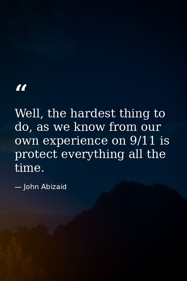 Well, the hardest thing to do, as we know from our own experience on 9/11 is protect everything all the time. — John Abizaid