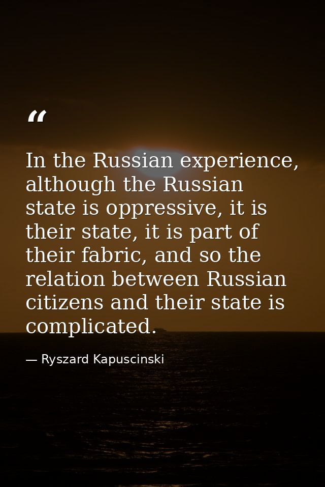 In the Russian experience, although the Russian state is oppressive, it is their state, it is part of their fabric, and  — Ryszard Kapuscinski