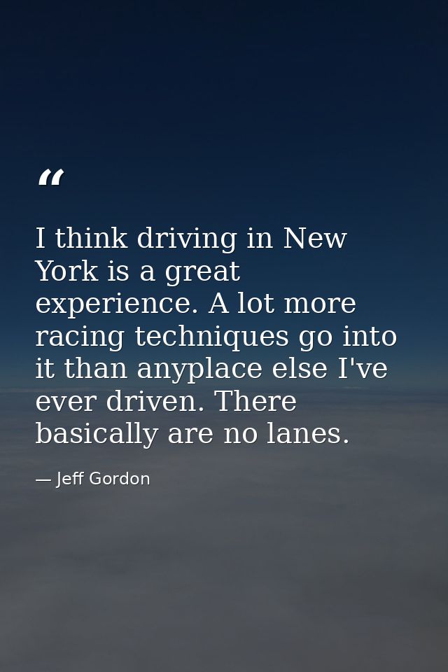 I think driving in New York is a great experience. A lot more racing techniques go into it than anyplace else I've ever  — Jeff Gordon