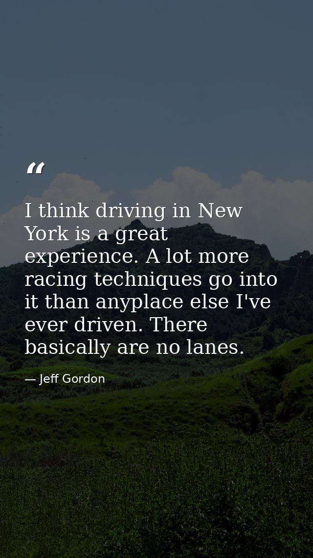I think driving in New York is a great experience. A lot more racing techniques go into it than anyplace else I've ever  — Jeff Gordon