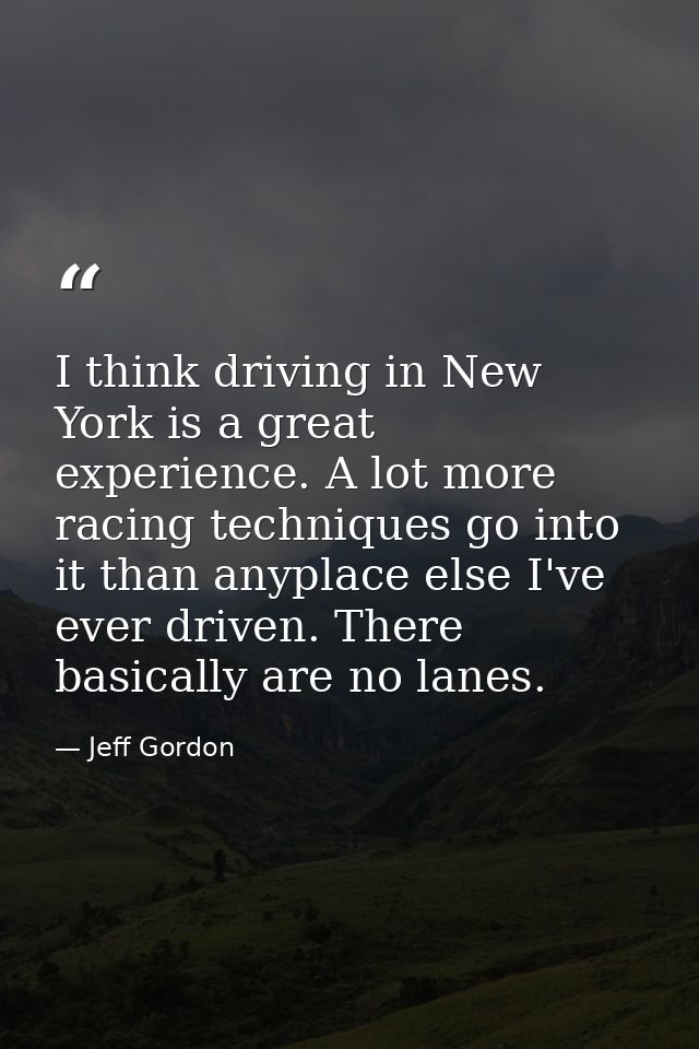 I think driving in New York is a great experience. A lot more racing techniques go into it than anyplace else I've ever  — Jeff Gordon