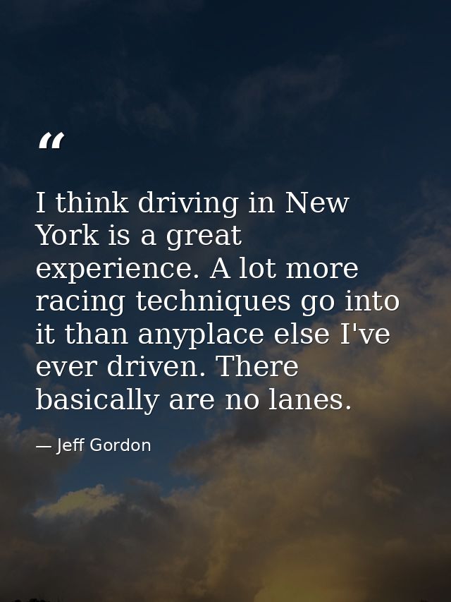 I think driving in New York is a great experience. A lot more racing techniques go into it than anyplace else I've ever  — Jeff Gordon