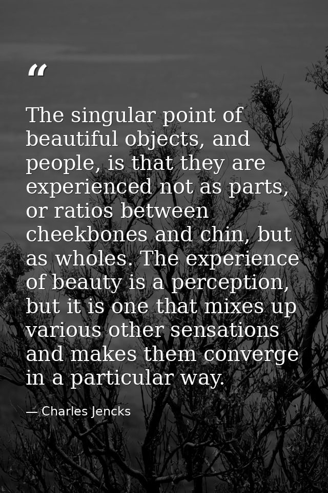The singular point of beautiful objects, and people, is that they are experienced not as parts, or ratios between cheekb — Charles Jencks