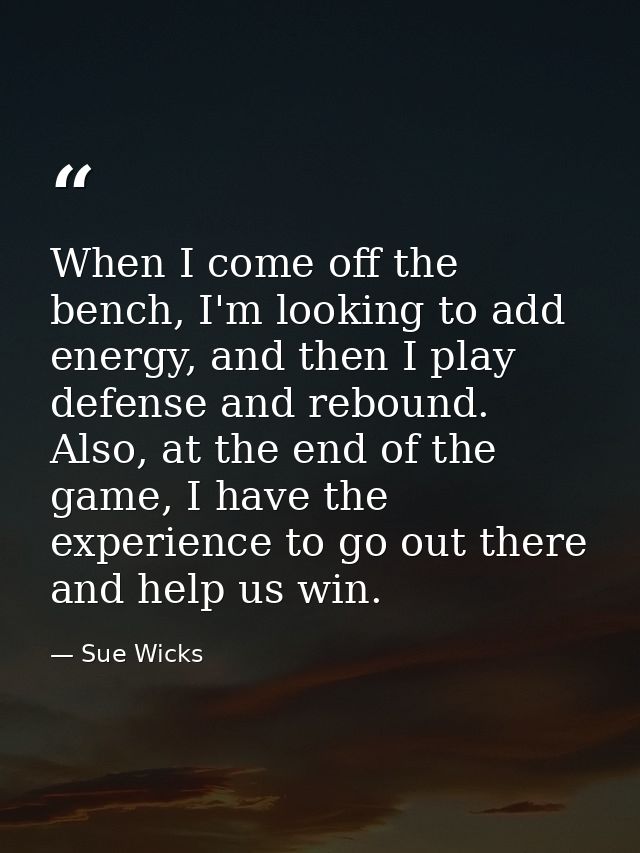 When I come off the bench, I'm looking to add energy, and then I play defense and rebound. Also, at the end of the game, — Sue Wicks