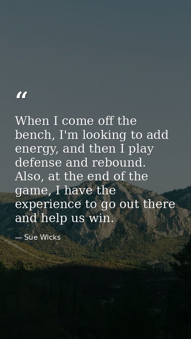 When I come off the bench, I'm looking to add energy, and then I play defense and rebound. Also, at the end of the game, — Sue Wicks