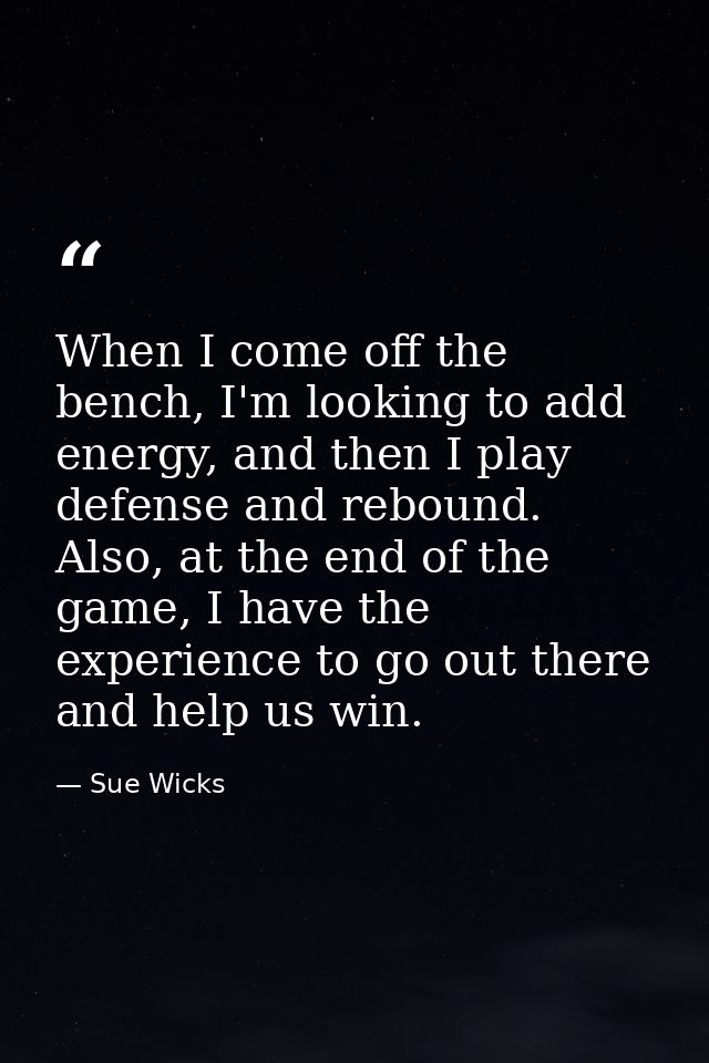 When I come off the bench, I'm looking to add energy, and then I play defense and rebound. Also, at the end of the game, — Sue Wicks
