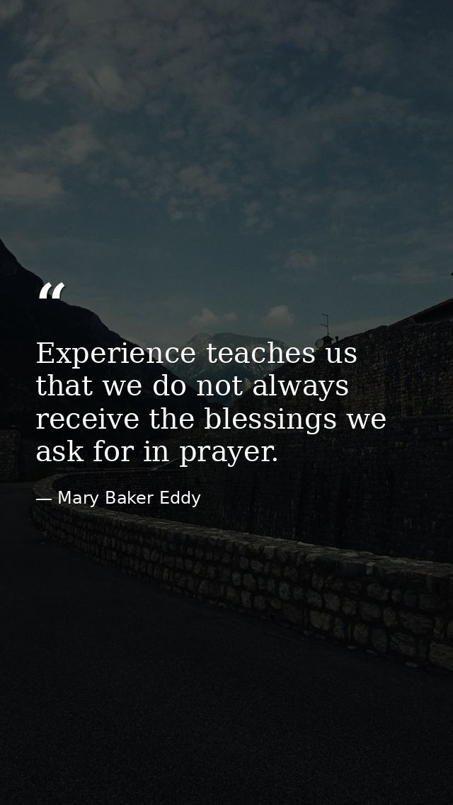 Experience teaches us that we do not always receive the blessings we ask for in prayer. — Mary Baker Eddy
