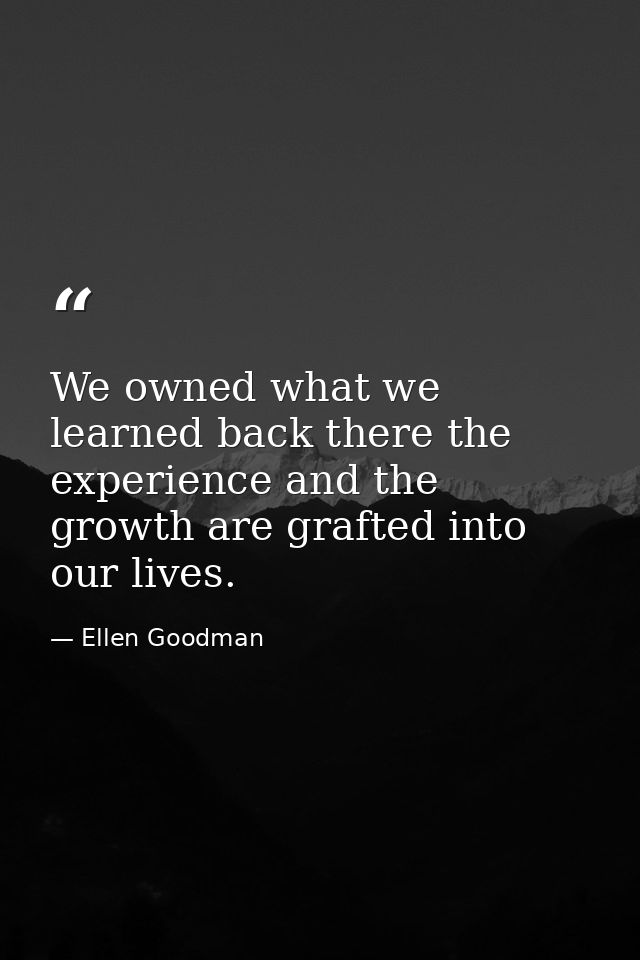 We owned what we learned back there the experience and the growth are grafted into our lives. — Ellen Goodman
