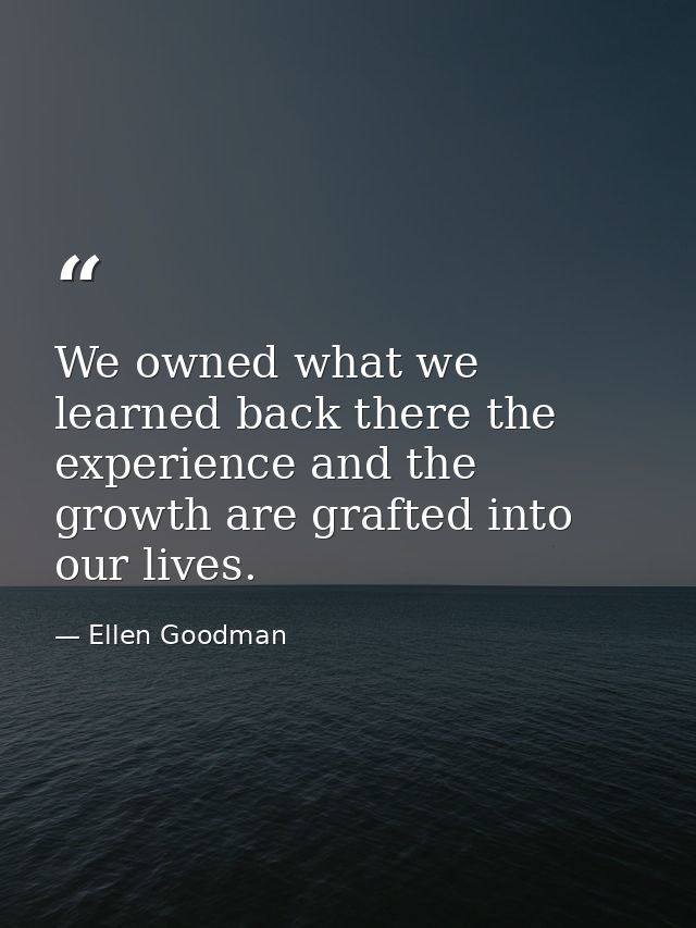 We owned what we learned back there the experience and the growth are grafted into our lives. — Ellen Goodman