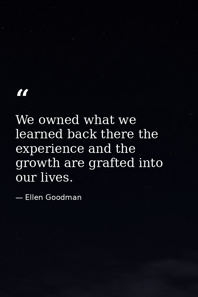 We owned what we learned back there the experience and the growth are grafted into our lives. — Ellen Goodman