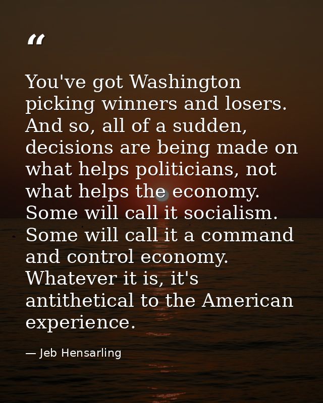 You've got Washington picking winners and losers. And so, all of a sudden, decisions are being made on what helps politi — Jeb Hensarling